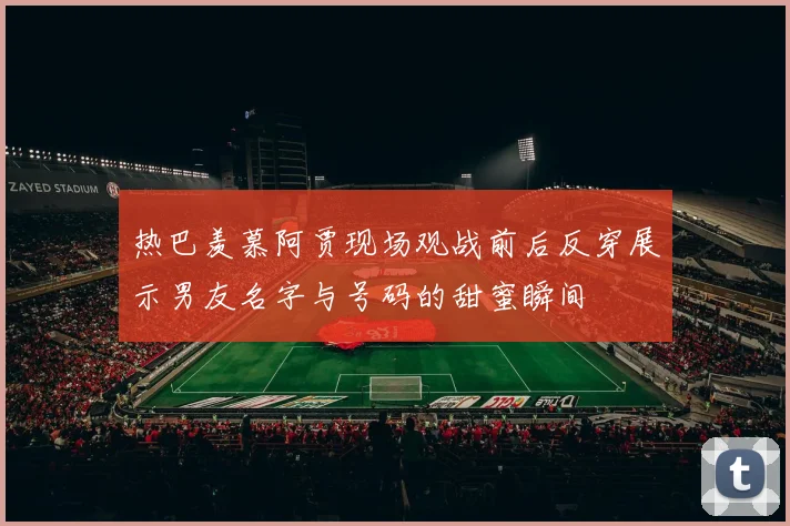 热巴羡慕阿贾现场观战前后反穿展示男友名字与号码的甜蜜瞬间