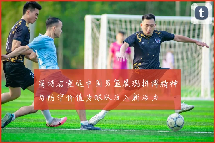 高诗岩重返中国男篮展现拼搏精神与防守价值为球队注入新活力